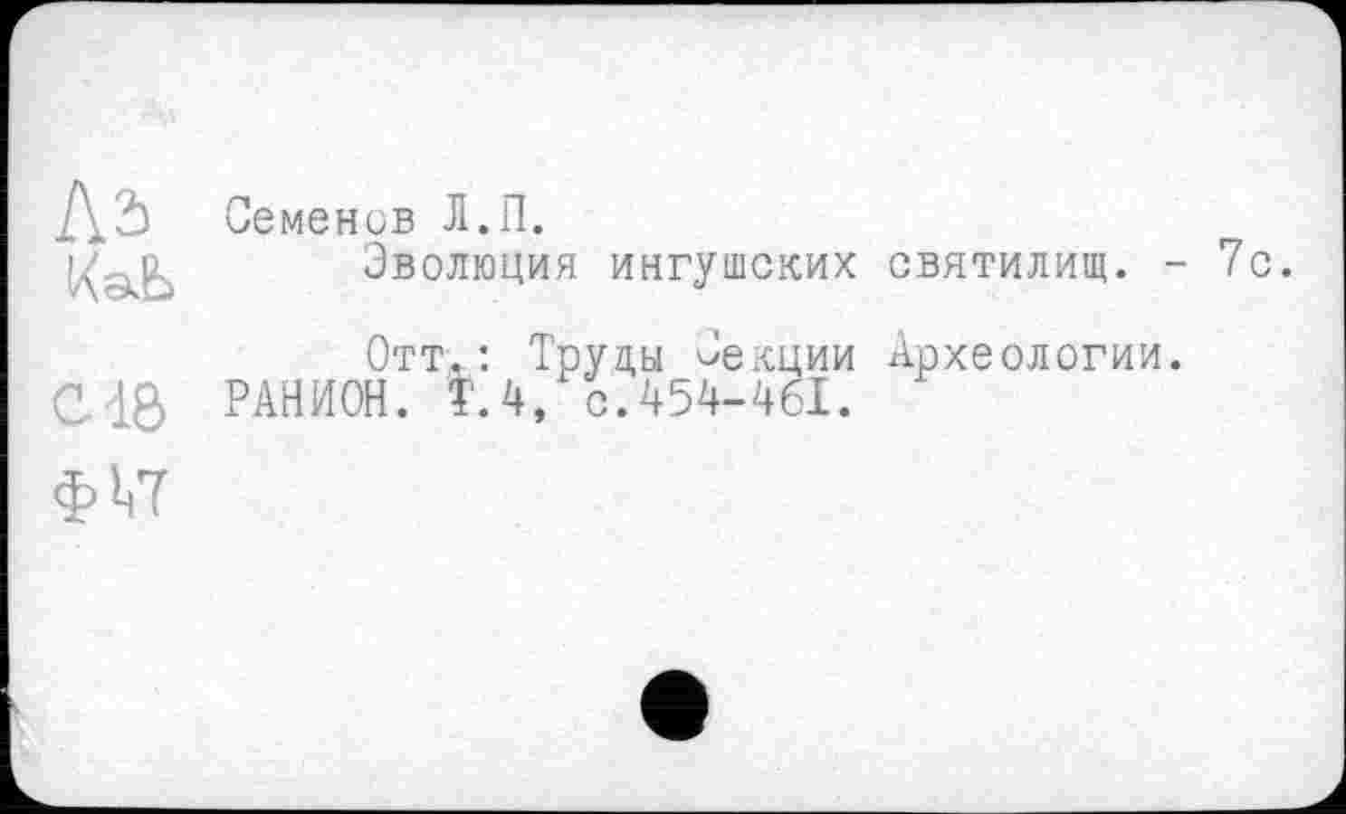 ﻿Là
КаЬ
C4Ô
ф!<7
Семенив Л.П.
Эволюция ингушских святилищ. - 7с.
Отт.: Труды Секции Археологии. РАНИОН. Т.4, с.454-461.